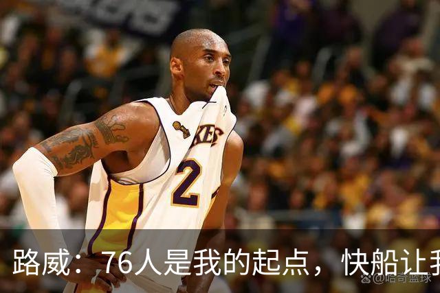 路威：76人是我的起点，快船让我感受到家的温暖
